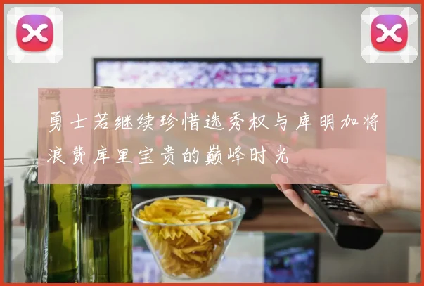 勇士若继续珍惜选秀权与库明加将浪费库里宝贵的巅峰时光