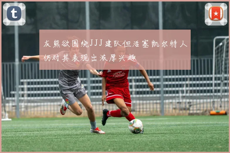 灰熊欲围绕JJJ建队但活塞凯尔特人仍对其表现出浓厚兴趣