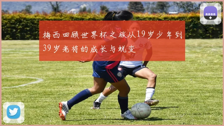 梅西回顾世界杯之旅从19岁少年到39岁老将的成长与蜕变