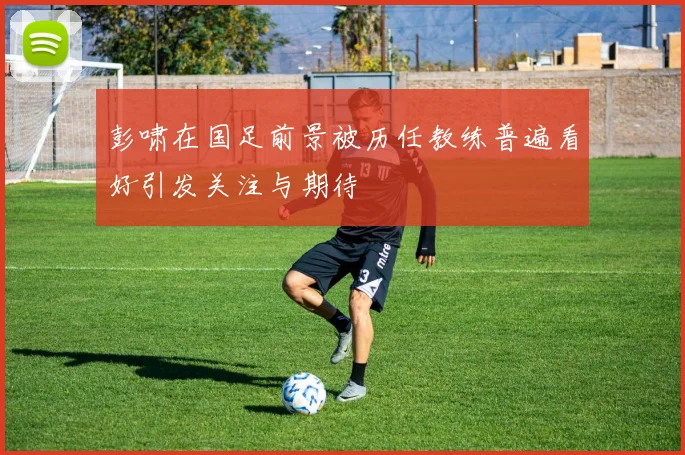 彭啸在国足前景被历任教练普遍看好引发关注与期待