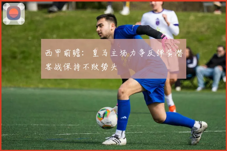 西甲前瞻：皇马主场力争反弹黄潜客战保持不败势头