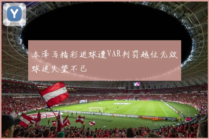 本泽马精彩进球遭VAR判罚越位无效球迷失望不已