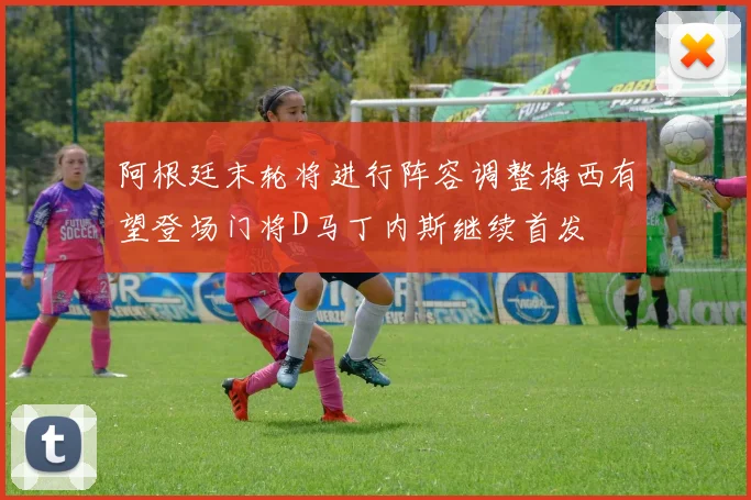 阿根廷末轮将进行阵容调整梅西有望登场门将D马丁内斯继续首发