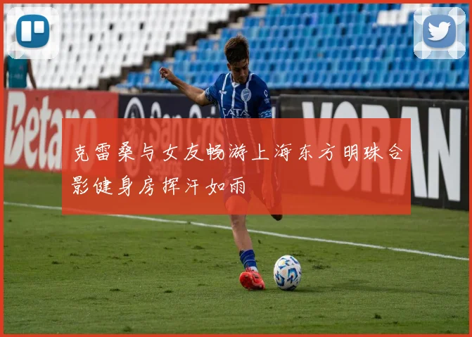 克雷桑与女友畅游上海东方明珠合影健身房挥汗如雨