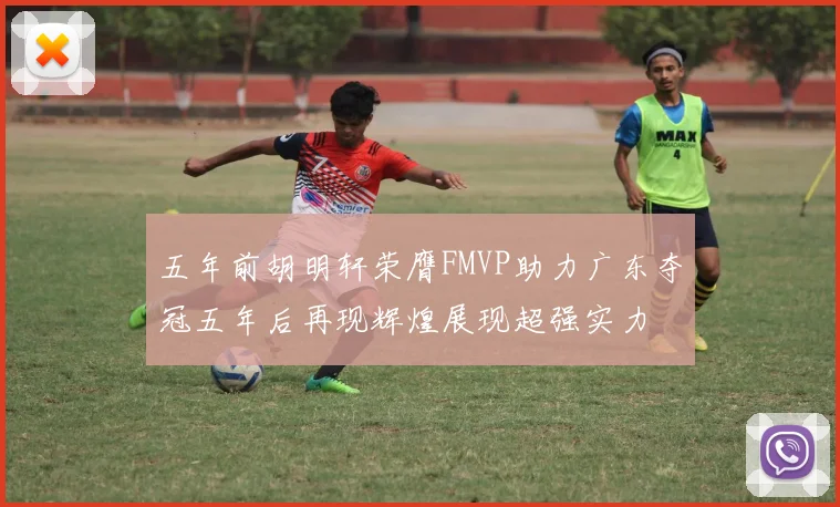 五年前胡明轩荣膺FMVP助力广东夺冠五年后再现辉煌展现超强实力
