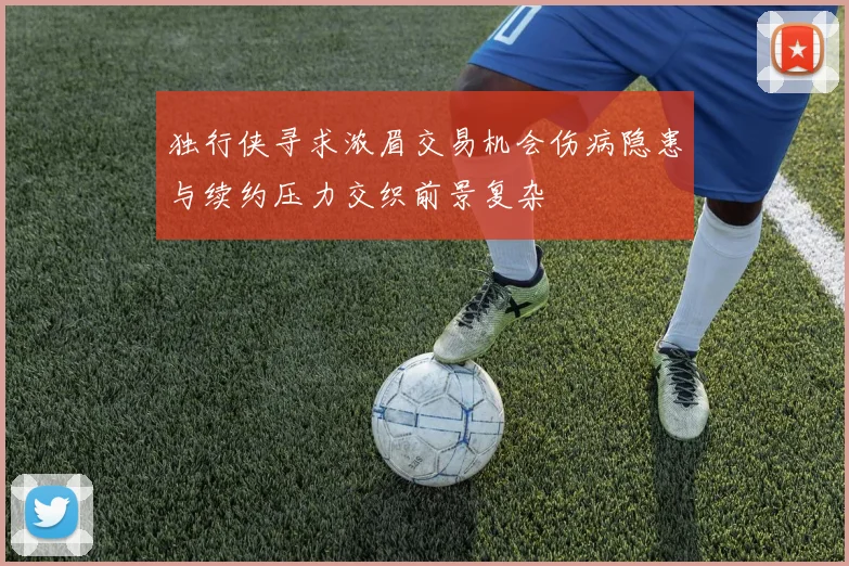 独行侠寻求浓眉交易机会伤病隐患与续约压力交织前景复杂