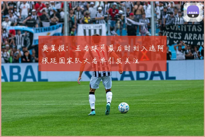 奥莱报：五名球员最后时刻入选阿根廷国家队大名单引发关注