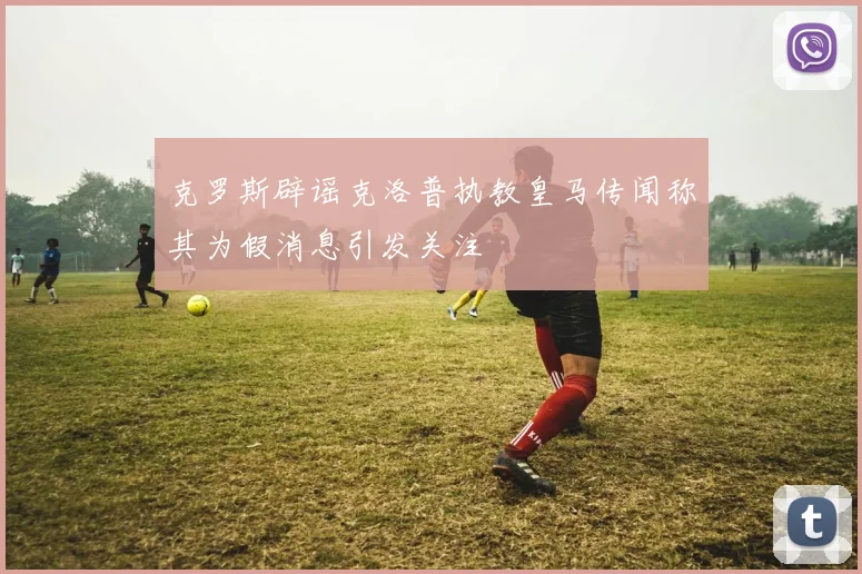 克罗斯辟谣克洛普执教皇马传闻称其为假消息引发关注