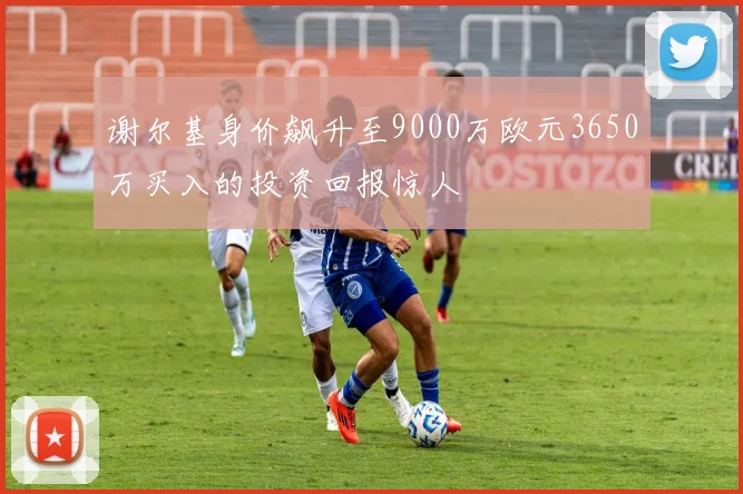 谢尔基身价飙升至9000万欧元3650万买入的投资回报惊人