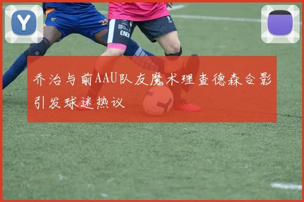 乔治与前AAU队友魔术理查德森合影引发球迷热议