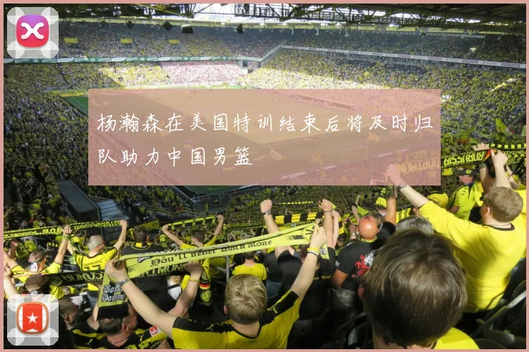 杨瀚森在美国特训结束后将及时归队助力中国男篮